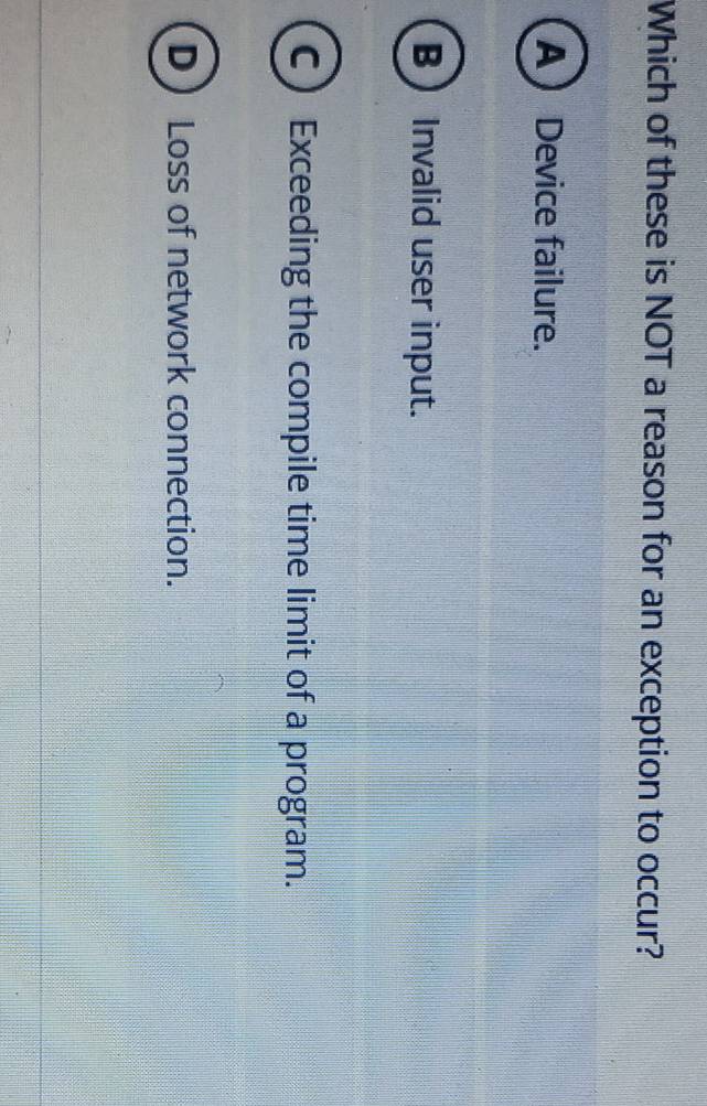 Which of these is NOT a reason for an exception to occur?
A Device failure.
BInvalid user input.
C) Exceeding the compile time limit of a program.
D  Loss of network connection.