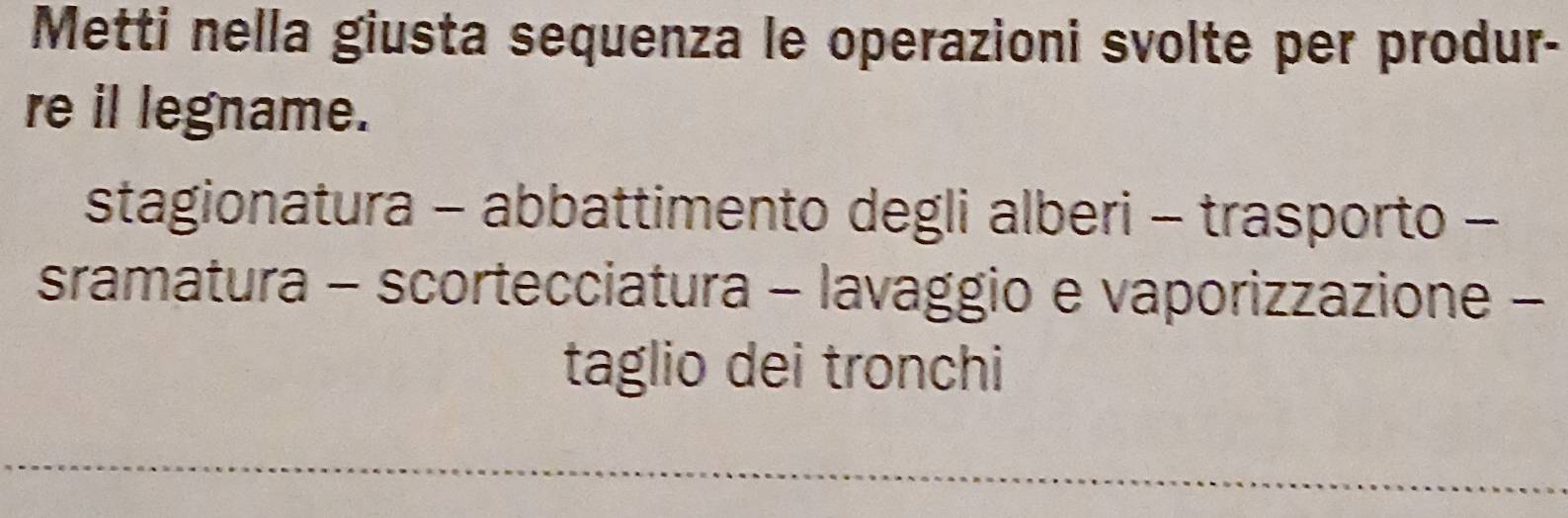 Metti nella giusta sequenza le operazioni svolte per produr- 
re il legname. 
stagionatura - abbattimento degli alberi - trasporto - 
sramatura - scortecciatura - lavaggio e vaporizzazione - 
taglio dei tronchi