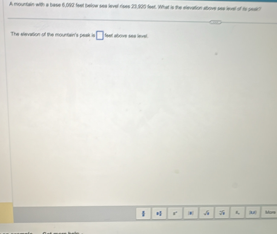 A mountain with a base 6,092 feet below sea level rises 23,920 feet. What is the elevation above see level of its peak? 
The elevation of the mountain's peak is □ feet above sea level.
 3/8  5 2/5  8° [3] sqrt(1) 5sqrt(8) I_ (u) More