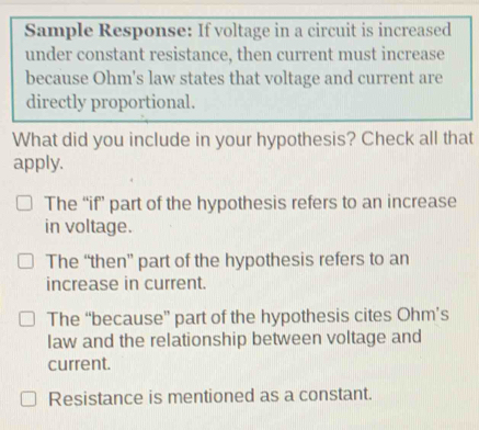 Sample Response: If voltage in a circuit is increased
under constant resistance, then current must increase
because Ohm's law states that voltage and current are
directly proportional.
What did you include in your hypothesis? Check all that
apply.
The “if’ part of the hypothesis refers to an increase
in voltage.
The “then” part of the hypothesis refers to an
increase in current.
The “because” part of the hypothesis cites Ohm’s
law and the relationship between voltage and
current.
Resistance is mentioned as a constant.