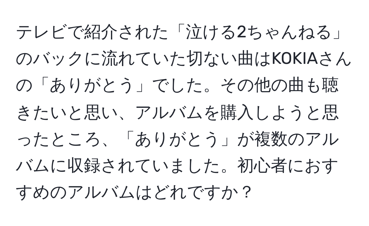 テレビで紹介された「泣ける2ちゃんねる」のバックに流れていた切ない曲はKOKIAさんの「ありがとう」でした。その他の曲も聴きたいと思い、アルバムを購入しようと思ったところ、「ありがとう」が複数のアルバムに収録されていました。初心者におすすめのアルバムはどれですか？