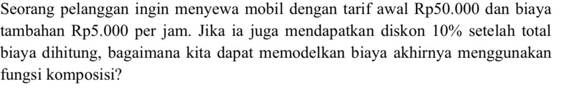 Seorang pelanggan ingin menyewa mobil dengan tarif awal Rp50.000 dan biaya 
tambahan Rp5.000 per jam. Jika ia juga mendapatkan diskon 10% setelah total 
biaya dihitung, bagaimana kita dapat memodelkan biaya akhirnya menggunakan 
fungsi komposisi?