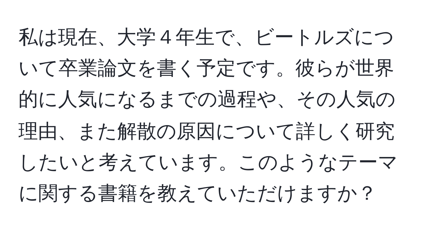 私は現在、大学４年生で、ビートルズについて卒業論文を書く予定です。彼らが世界的に人気になるまでの過程や、その人気の理由、また解散の原因について詳しく研究したいと考えています。このようなテーマに関する書籍を教えていただけますか？