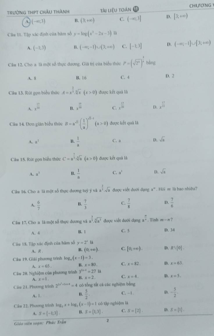 TRƯỜNG THPT CHÂU THÀNH tài liệu toán 1 CHU'O'NG
(-∈fty ;3) B. (3;+∈fty ) C. (-∈fty ;3] D. [3;+∈fty )
Câu 11. Tập xác định của hàm số y=log (x^2-2x-3) là
A. (-1;3) B. (-∈fty ;-1)∪ (3;+∈fty ) C. [-1;3] D. (-∈fty ;-1]∪ [3;+∈fty )
Câu 12. Cho a là một số thực dương. Giá trị của biểu thức P=(sqrt(2^3))^ 4/x bing
A. 8 B. 16 C. 4 D. 2
Câu 13. Rút gọn biểu thức A=x^(frac 2)5.sqrt[6](x)(x>0) được kết quả là
A. x^(frac 17)30 x^(frac 19)30 C. x^(frac 17)20 D. x^(frac 17)11
B.
Câu 14. Đơn giản biểu thức B=a^(sqrt(2))· ( 1/a )^sqrt(2)-1(a>0) được kết quả là
A. a^2 B.  1/a  C. a D. sqrt(a)
Câu 15. Rút gọn biểu thức C=a^(frac 7)3sqrt[3](a)(a>0) được kết quả là
A. a^2 B.  1/a  C. a^3 D. sqrt(a)
Câu 16. Cho a là một số thực dương tuỷ ý và a^(frac 2)3· sqrt(a) được viết dưới dạng a^m. Hỏi m là bao nhiêu?
A.  6/7   7/3   7/8  D.  7/6 
B.
C.
Câu 17. Cho a là một số thực dương và a^(frac 3)5· sqrt[3](a^2) được viết dưới dạng a^(frac m)n. Tính m-n ?
A. 4 B. 1 C. 5
D. 34
Câu 18, Tập xác định của hàm số y=2^x lǜ
A. R .
B. (0;+∈fty ). C. [0;+∈fty ). D. Rvee  0 .
Câu 19. Giải phương trình 1 og_4(x-1)=3.
A. x=65. B. x=80. C. x=82. D. x=63.
Câu 20. Nghiệm của phương trình 3^(2x-1)=27 là
A. x=1. B. x=2, C. x=4. D. x=5.
Câu 21. Phương trình 2^(2x^2)+5x+4=4 có tổng tất cá các nghiệm bằng
C. -1. D.
A. 1.  5/2 . - 5/2 .
B.
Câu 22. Phương trình log _2x+log _2(x-1)=1 có tập nghiệm là
A. S= -1;3 . B. S= 1;3 . C. S= 2 . D. S= 1 .
Giáo viên soạn: Phúc Trấn
2