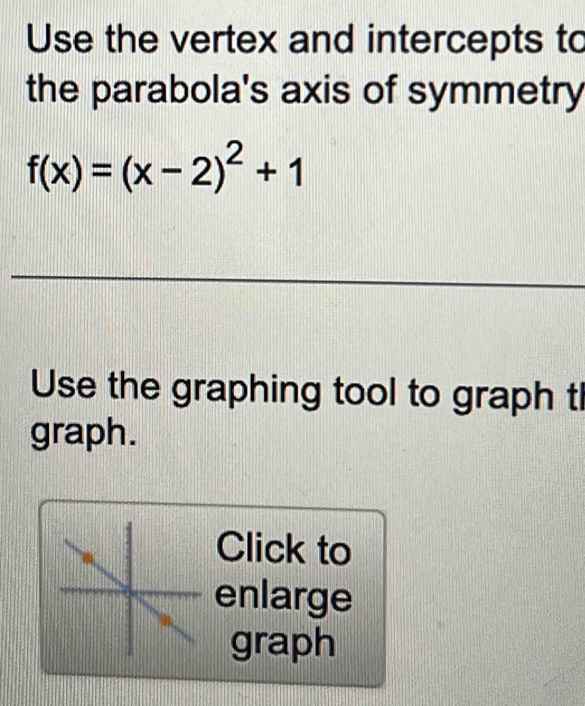 Use the vertex and intercepts to 
the parabola's axis of symmetry
f(x)=(x-2)^2+1
Use the graphing tool to graph tl 
graph. 
Click to 
enlarge 
graph