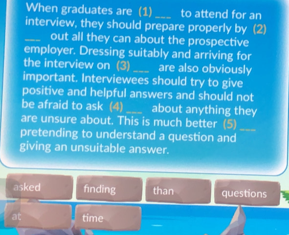 When graduates are (1) _to attend for an
interview, they should prepare properly by (2)
_out all they can about the prospective
employer. Dressing suitably and arriving for
the interview on (3) _are also obviously
important. Interviewees should try to give
positive and helpful answers and should not
be afraid to ask (4) _about anything they
are unsure about. This is much better (5)_
pretending to understand a question and
giving an unsuitable answer.
asked fnding than questions
at time