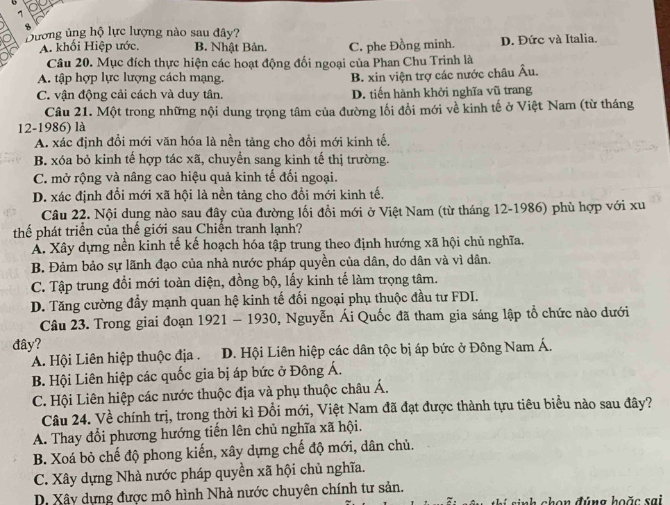 7
8
Dương ủng hộ lực lượng nào sau đây?
A. khối Hiệp ước. B. Nhật Bản. C. phe Đồng minh. D. Đức và Italia.
Câu 20. Mục đích thực hiện các hoạt động đối ngoại của Phan Chu Trinh là
A. tập hợp lực lượng cách mạng.
B. xin viện trợ các nước châu Âu.
C. vận động cải cách và duy tân. D. tiến hành khởi nghĩa vũ trang
Câu 21. Một trong những nội dung trọng tâm của đường lối đổi mới về kinh tế ở Việt Nam (từ tháng
12-1986) là
A. xác định đổi mới văn hóa là nền tảng cho đổi mới kinh tế.
B. xóa bỏ kinh tế hợp tác xã, chuyển sang kinh tế thị trường.
C. mở rộng và nâng cao hiệu quả kinh tế đối ngoại.
D. xác định đổi mới xã hội là nền tảng cho đồi mới kinh tế.
Câu 22. Nội dung nào sau đây của đường lối đổi mới ở Việt Nam (từ tháng 12-1986) phù hợp với xu
thế phát triển của thế giới sau Chiến tranh lạnh?
Á. Xây dựng nền kinh tế kế hoạch hóa tập trung theo định hướng xã hội chủ nghĩa.
B. Đảm bảo sự lãnh đạo của nhà nước pháp quyền của dân, do dân và vì dân.
C. Tập trung đổi mới toàn diện, đồng bộ, lấy kinh tế làm trọng tâm.
D. Tăng cường đầy mạnh quan hệ kinh tế đối ngoại phụ thuộc đầu tư FDI.
Câu 23. Trong giai đoạn 1921 - 1930, Nguyễn Ái Quốc đã tham gia sáng lập tổ chức nào dưới
đây?
A. Hội Liên hiệp thuộc địa .  D. Hội Liên hiệp các dân tộc bị áp bức ở Đông Nam Á.
B. Hội Liên hiệp các quốc gia bị áp bức ở Đông Á.
C. Hội Liên hiệp các nước thuộc địa và phụ thuộc châu Á.
Câu 24. Về chính trị, trong thời kì Đổi mới, Việt Nam đã đạt được thành tựu tiêu biểu nào sau đây?
A. Thay đổi phương hướng tiến lên chủ nghĩa xã hội.
B. Xoá bỏ chế độ phong kiến, xây dựng chế độ mới, dân chủ.
C. Xây dựng Nhà nước pháp quyền xã hội chủ nghĩa.
D. Xây dựng được mô hình Nhà nước chuyên chính tư sản.
s  sinh chon đúng hoặ  c sai