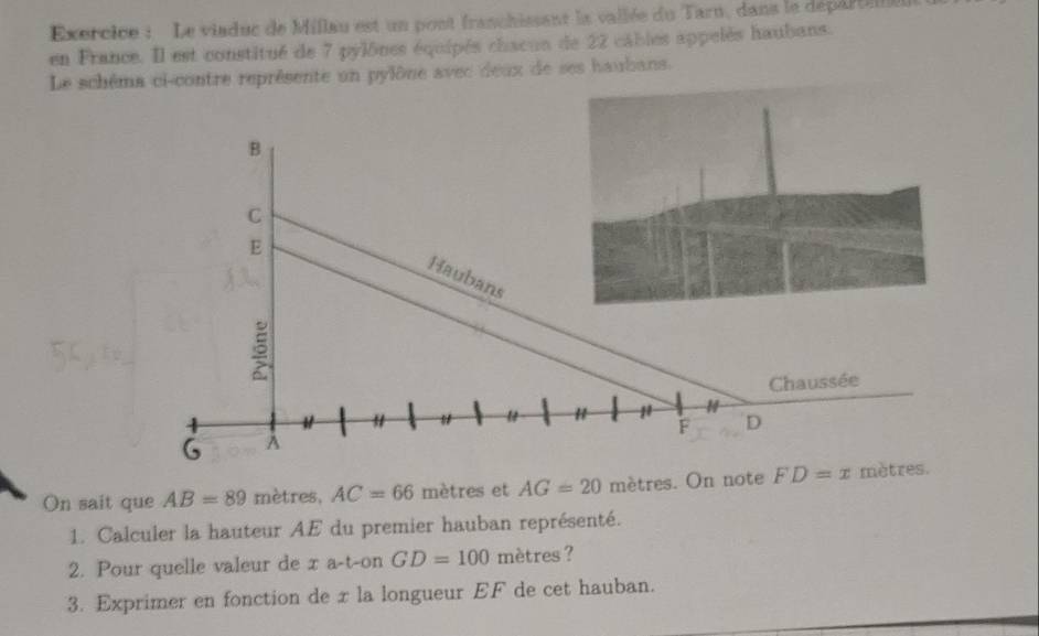 Exercice : Le viaduc de Millau est un pont franchissant la vailée du Tarn, dans le départie 
en France. Il est constitué de 7 pylônes équipés chacun de 22 câbles appelès haubans. 
Le schéma ci-contre représente un pylône avec deux de ses haubans. 
On sait que AB=89 mètres, AC=66 mètres et AG=20 mètres. On note FD=x
1. Calculer la hauteur AE du premier hauban représenté. 
2. Pour quelle valeur de x a-t-on GD=100 mètres ? 
3. Exprimer en fonction de x la longueur EF de cet hauban.