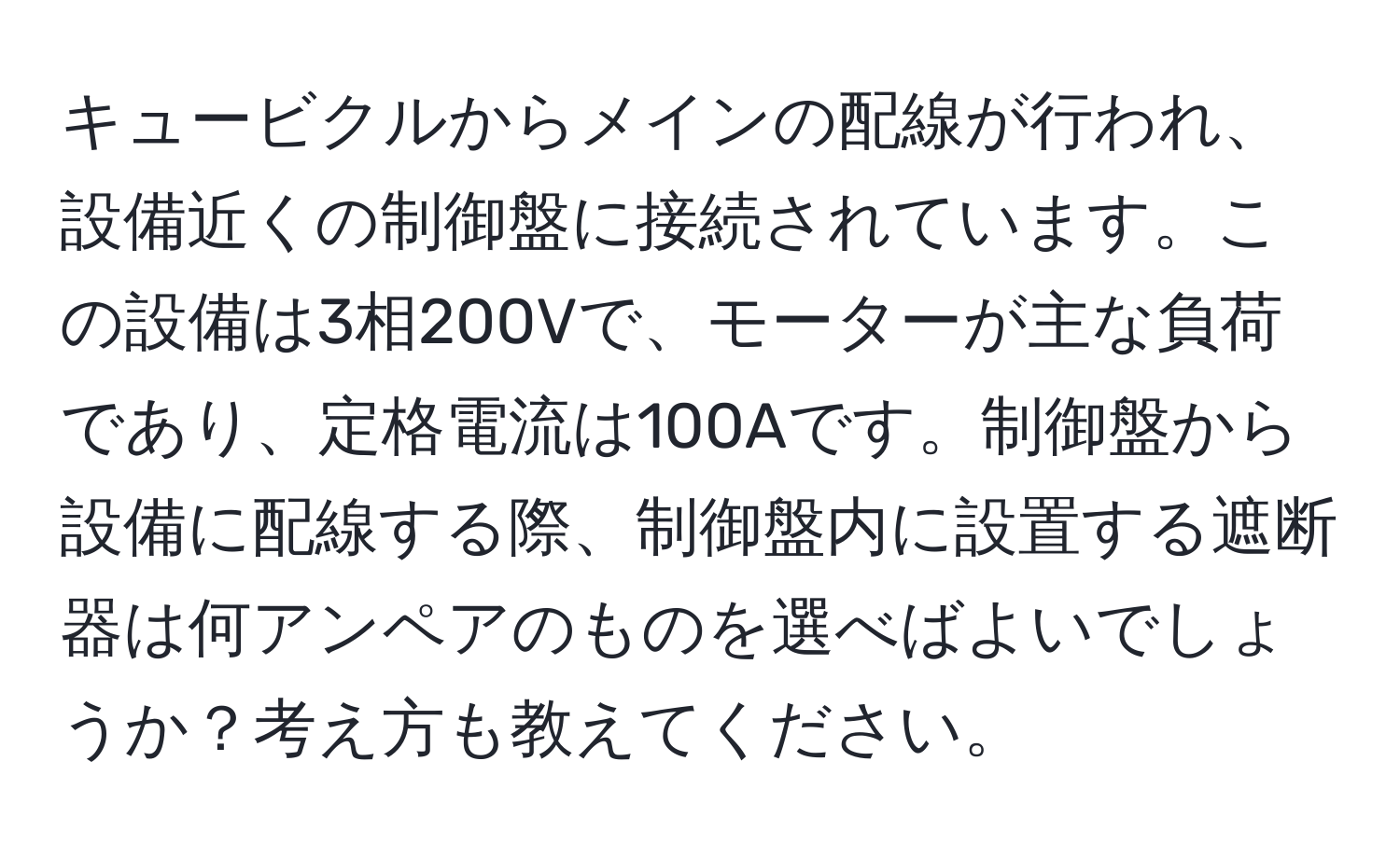 キュービクルからメインの配線が行われ、設備近くの制御盤に接続されています。この設備は3相200Vで、モーターが主な負荷であり、定格電流は100Aです。制御盤から設備に配線する際、制御盤内に設置する遮断器は何アンペアのものを選べばよいでしょうか？考え方も教えてください。