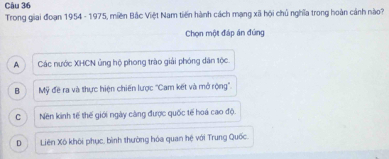 Trong giai đoạn 1954 - 1975, miền Bắc Việt Nam tiến hành cách mạng xã hội chủ nghĩa trong hoàn cánh nào?
Chọn một đáp án đúng
A Các nước XHCN ủng hộ phong trào giải phóng dân tộc.
B Mỹ đề ra và thực hiện chiến lược "Cam kết và mở rộng".
C Nền kinh tế thế giới ngày càng được quốc tế hoá cao độ.
D Liên Xô khôi phục, bình thường hóa quan hệ với Trung Quốc.