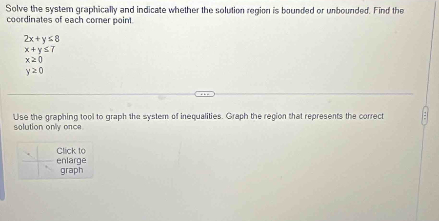 Solve the system graphically and indicate whether the solution region is bounded or unbounded. Find the 
coordinates of each corner point.
2x+y≤ 8
x+y≤ 7
x≥ 0
y≥ 0
Use the graphing tool to graph the system of inequalities. Graph the region that represents the correct 
solution only once 
Click to 
enlarge 
graph