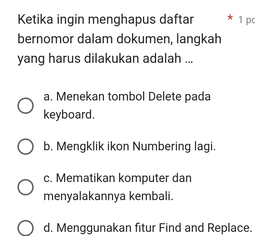 Ketika ingin menghapus daftar * 1 pc
bernomor dalam dokumen, langkah
yang harus dilakukan adalah ...
a. Menekan tombol Delete pada
keyboard.
b. Mengklik ikon Numbering lagi.
c. Mematikan komputer dan
menyalakannya kembali.
d. Menggunakan fitur Find and Replace.