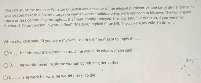 The British prime minister Winston Churchill was a master of the elegant putdown. At one fancy dinner party, he
was seated next to a favorite target--a woman whose political views were opposed to his own. The two argued
more or less continually throughout the meal. Totally annoyed, the lady said, "Sir Winston, if you were my
husband, I'd put poison in your coffee!" "Madam," replied Churchill, "if you were my wife, I'd drink it."
When churchill said, "If you were my wife, I'd drink it," he meant to imply that . . .
A. . . . he admired the woman so much he would do whatever she said.
B. . . . he would never insult the woman by refusing her coffee.
C. . . . if she were his wife, he would prefer to die.