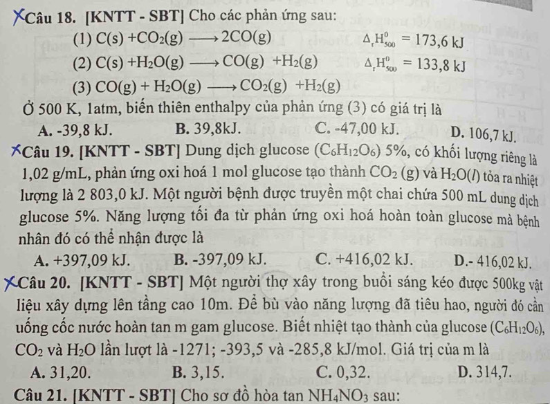 [KNTT - SBT] Cho các phản ứng sau:
(1) C(s)+CO_2(g)to 2CO(g) △ _rH_(500)^0=173,6kJ
(2) C(s)+H_2O(g)to CO(g)+H_2(g) △ _rH_(500)^0=133,8kJ
(3) CO(g)+H_2O(g)to CO_2(g)+H_2(g)
Ở 500 K, 1atm, biến thiên enthalpy của phản ứng (3) có giá trị là
A. -39,8 kJ. B. 39,8kJ. C. -47,00 kJ. D. 106,7 kJ.
[Câu 19. [KNTT - SBT] Dung dịch glucose (C_6H_12O_6)5% %, có khối lượng riêng là
1,02 g/mL, phản ứng oxi hoá 1 mol glucose tạo thành CO_2(g) và H_2O(l) tròa ra nhiệt
lượng là 2 803,0 kJ. Một người bệnh được truyền một chai chứa 500 mL dung dịch
glucose 5%. Năng lượng tối đa từ phản ứng oxi hoá hoàn toàn glucose mà bệnh
nhân đó có thể nhận được là
A. +397,09 kJ. B. -397,09 kJ. C. +416,02 kJ. D.- 416,02 kJ.
Câu 20. [KNTT - SBT] Một người thợ xây trong buồi sáng kéo được 500kg vật
liệu xây dựng lên tầng cao 10m. Để bù vào năng lượng đã tiêu hao, người đó cần
uống cốc nước hoàn tan m gam glucose. Biết nhiệt tạo thành của glucose (C_6H_12O_6),
CO_2 và H_2O lần lượt là -1271; -393,5 và -285,8 kJ/mol. Giá trị của m là
A. 31,20. B. 3,15. C. 0,32. D. 314,7.
Câu 21. [KNTT - SBT] Cho sơ đồ hòa tan NH_4NO_3 sau: