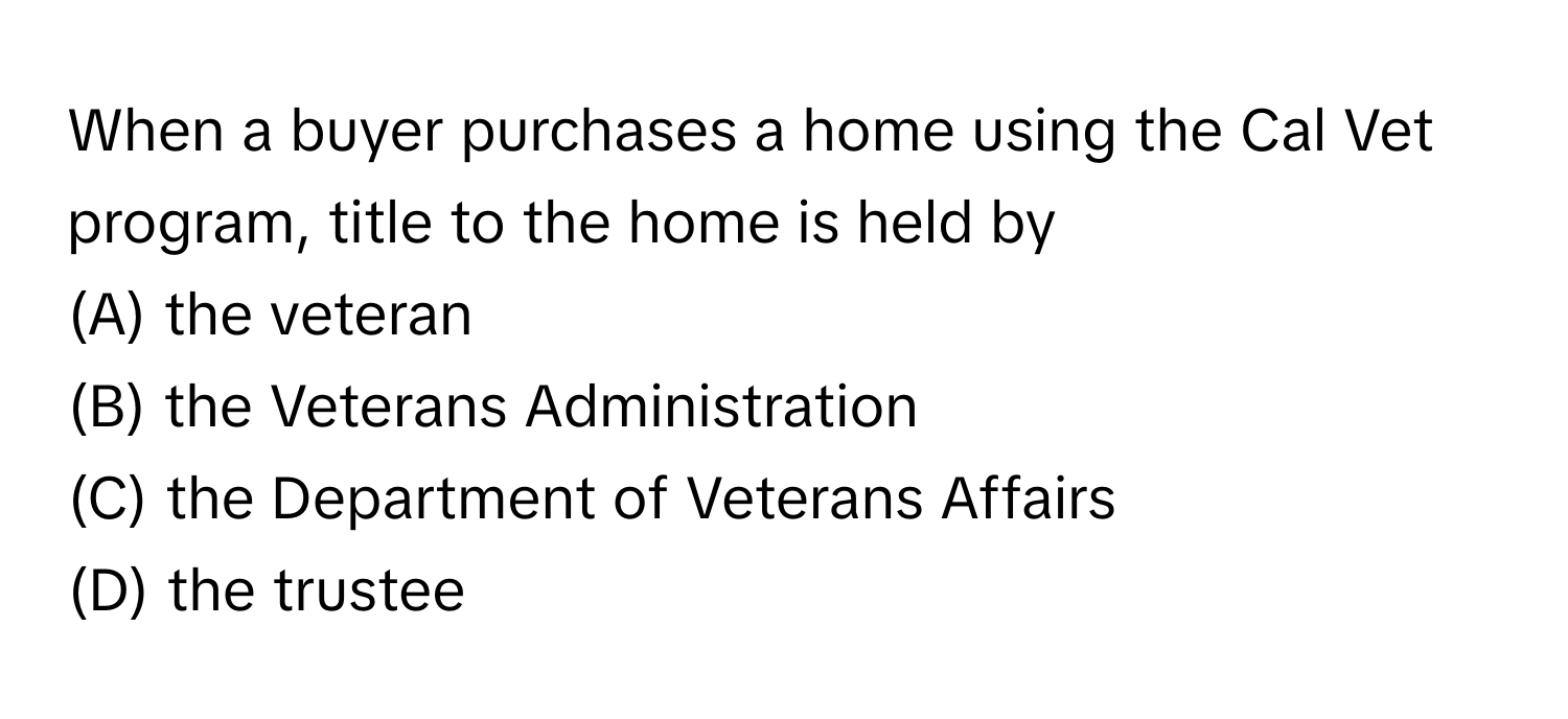 When a buyer purchases a home using the Cal Vet program, title to the home is held by
 
(A) the veteran 
(B) the Veterans Administration 
(C) the Department of Veterans Affairs 
(D) the trustee