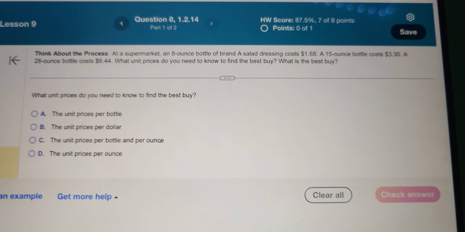 Lesson 9
Question 8, 1.2.14 Score: 87.5%, 7 of 8 points
IW
Part 1 of 2 Points: 0 of 1
Save
Think About the Process At a supermarket, an 8-ounce bottle of brand A salad dressing costs $1.68. A 15-ounce bottle costs $3.30. A
28-ounce bottle costs $6.44. What unit prices do you need to know to find the best buy? What is the best buy?
What unit prices do you need to know to find the best buy?
A. The unit prices per bottle
B. The unit prices per dollar
C. The unit prices per bottle and per ounce
D. The unit prices per ounce
an example Get more help ▲ Clear all Check answer