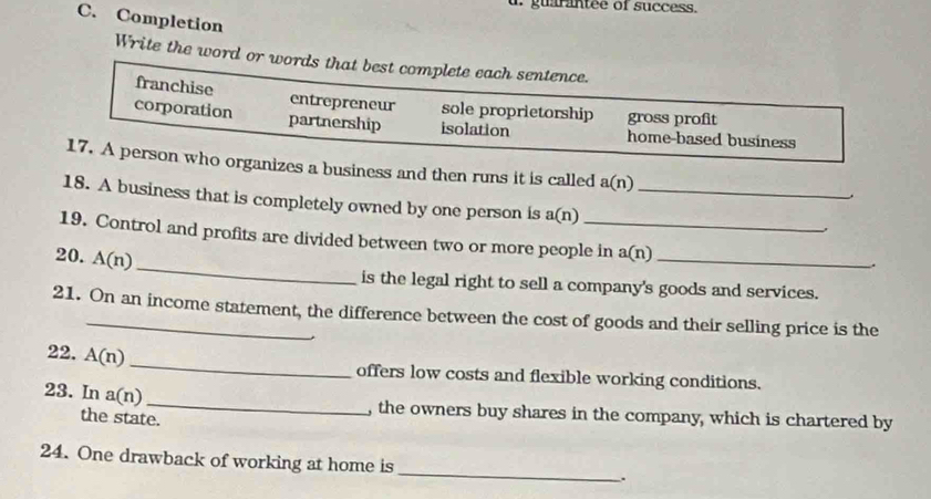 guarntee of success.
C. Completion
Write the word or words that best complete each sentence.
franchise entrepreneur sole proprietorship gross profit
corporation partnership isolation home-based business
17. A person who organizes a business and then runs it is called a(n)
18. A business that is completely owned by one person is a(n) _
,
19. Control and profits are divided between two or more people in a(n) _
20. A(n) _
is the legal right to sell a company's goods and services.
21. On an income statement, the difference between the cost of goods and their selling price is the
22. A(n) _
offers low costs and flexible working conditions.
_
23. In a(n)
the state.
, the owners buy shares in the company, which is chartered by
24. One drawback of working at home is
_
.
