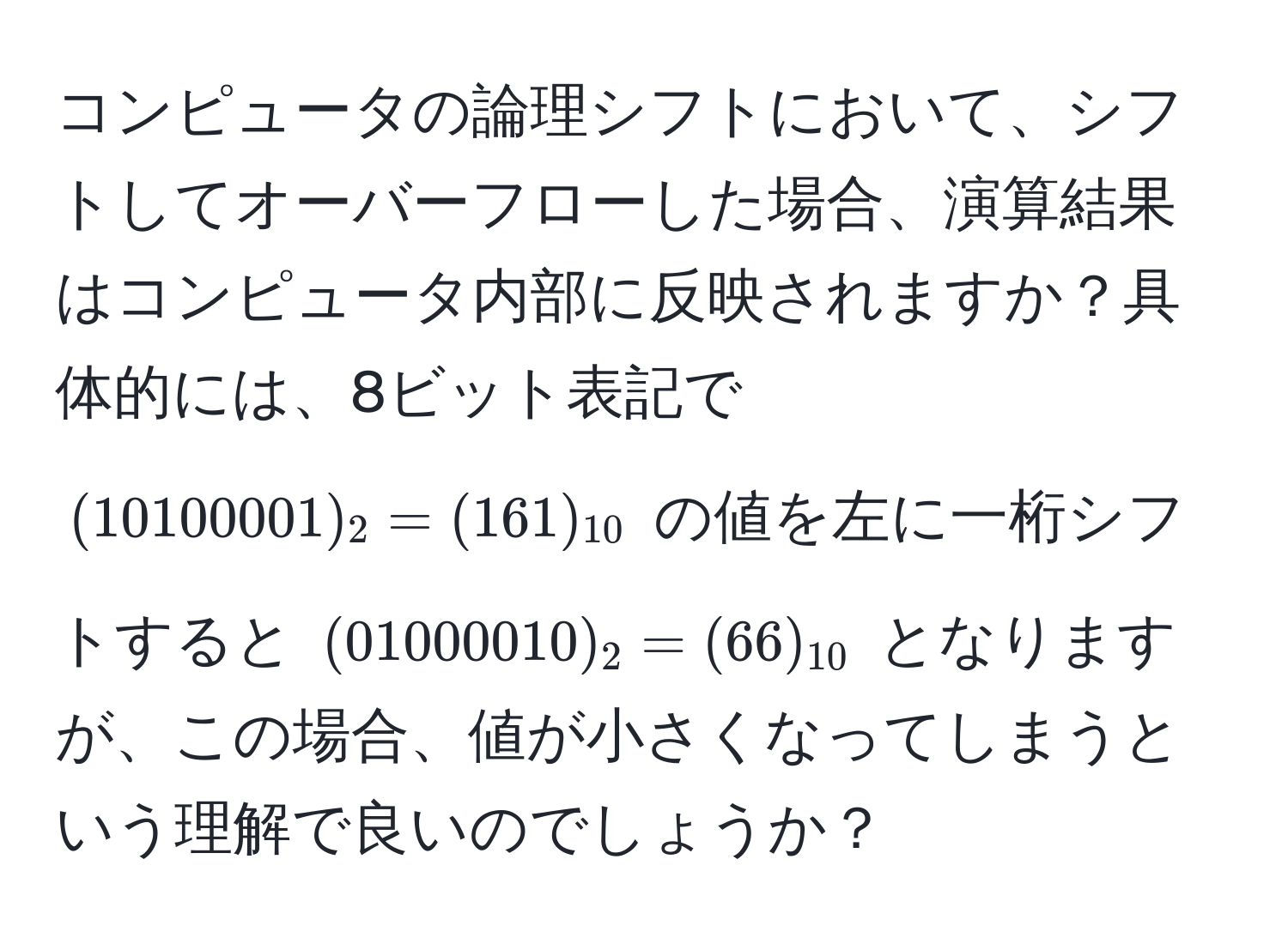 コンピュータの論理シフトにおいて、シフトしてオーバーフローした場合、演算結果はコンピュータ内部に反映されますか？具体的には、8ビット表記で $ (10100001)_2 = (161)_10 $ の値を左に一桁シフトすると $ (01000010)_2 = (66)_10 $ となりますが、この場合、値が小さくなってしまうという理解で良いのでしょうか？