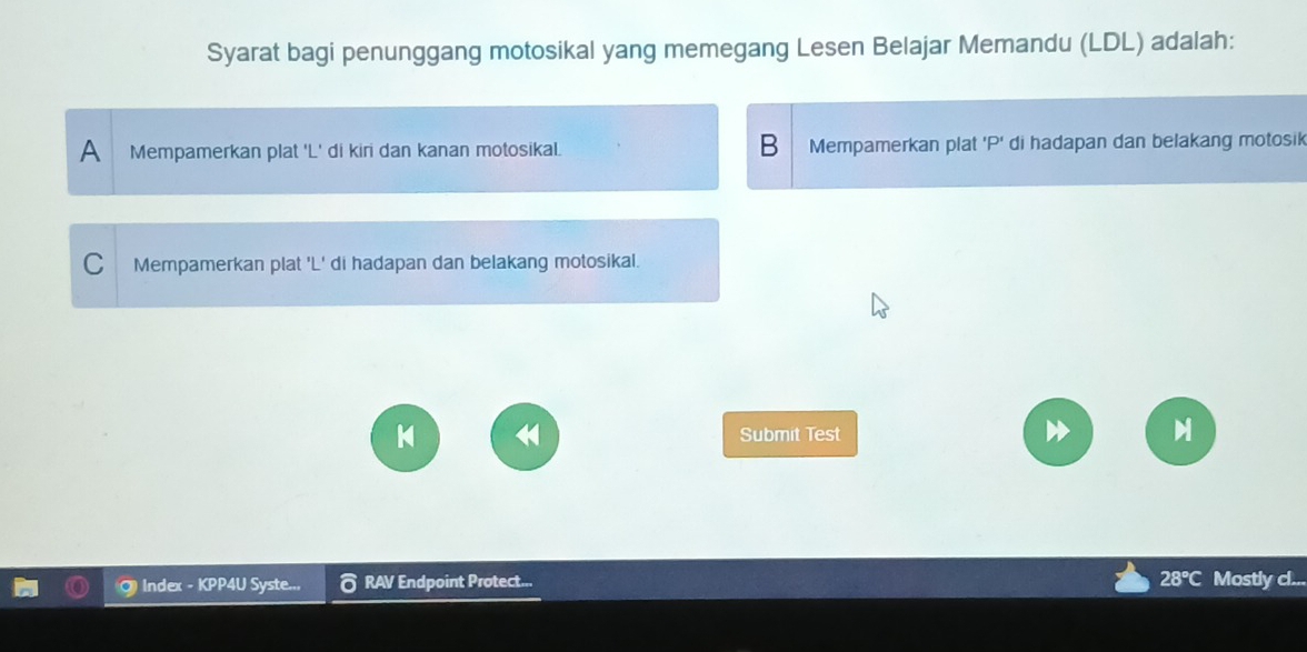 Syarat bagi penunggang motosikal yang memegang Lesen Belajar Memandu (LDL) adalah:
B
A Mempamerkan plat 'L' di kiri dan kanan motosikal. Mempamerkan plat 'P' di hadapan dan belakang motosik
C Mempamerkan plat 'L' di hadapan dan belakang motosikal.
Submit Test
Index - KPP4U Syste.., RAV Endpoint Protect... 28°C Mostly cl...