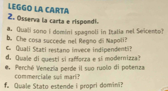 LEGGO LA CARTA 
2. Osserva la carta e rispondi. 
a. Quali sono i domini spagnoli in Italia nel Seicento? 
b. Che cosa succede nel Regno di Napoli? 
c. Quali Stati restano invece indipendenti? 
d. Quale di questi si rafforza e si modernizza? 
e. Perché Venezia perde il suo ruolo di potenza 
commerciale sui mari? 
f. Quale Stato estende i propri domini?