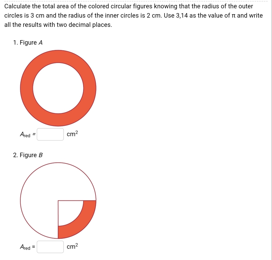 Calculate the total area of the colored circular figures knowing that the radius of the outer 
circles is 3 cm and the radius of the inner circles is 2 cm. Use 3,14 as the value of π and write 
all the results with two decimal places. 
1. Figure A
A_red=□ cm^2
2. Figure B
A_red=□ cm^2