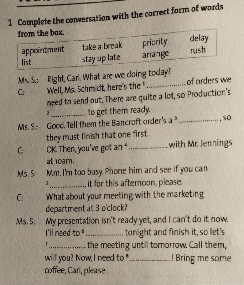 Complete the conversation with the correct form of words
from the box.
appointment take a break priority delay
list stay up late arrange rush
Ms. S.: Right, Carl. What are we doing today?
C: Well, Ms. Schmidt, here's the ¹_ of orders we
need to send out. There are quite a lot, so Production's
_2
to get them ready.
Ms. S.: Good. Tell them the Bancroft order's a^3 _, so
they must finish that one first.
C: OK. Then, you’ve got an ‘_ with Mr. Jennings
at 10am.
Ms. S: Mm. I'm too busy. Phone him and see if you can
_5
it for this afternoon, please.
C: What about your meeting with the marketing
department at 3 o'clock?
Ms. S: : My presentation isn't ready yet, and I can't do it now.
I'll need to "_ tonight and finish it, so let's
7_ the meeting until tomorrow. Call them,
will you? Now, I need to $_ ! Bring me some
coffee, Carl, please.