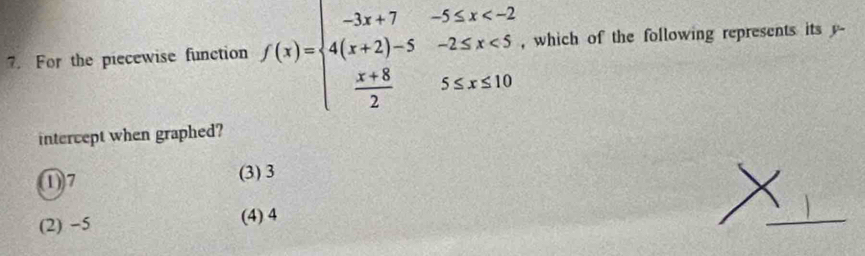 For the piecewise function f(x)=beginarrayl -3x+7-5≤ x <5  (x+8)/2 5≤ x≤ 10endarray. , which of the following represents its y -
intercept when graphed?
①) 7 (3) 3
(2) −5 (4) 4