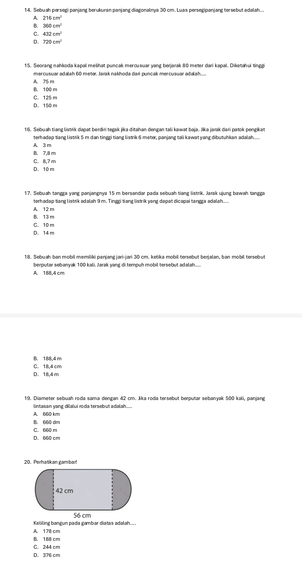 Sebuah persegi panjang berukuran panjang diagonalnya 30 cm. Luas persegipanjang tersebut adalah...
A. 216 cm
B. 360cm^2
C. 432cm^2
D. 720cm^2
15. Seorang nahkoda kapal melihat puncak mercusuar yang berjarak 80 meter dari kapal. Diketahui tinggi
mercusuar adalah 60 meter. Jarak nakhoda dari puncak mercusuar adalah....
A. 75 m
B. 100 m
C. 125 m
D. 150 m
16. Sebuah tiang listrik dapat berdiri tegak jika ditahan dengan tali kawat baja. Jika jarak dari patok pengikat
terhadap tiang listrik 5 m dan tinggi tiang listrik 6 meter, panjang tali kawat yang dibutuhkan adalah....
A. 3 m
B. 7,8 m
C. 8,7 m
D. 10 m
17. Sebuah tangga yang panjangnya 15 m bersandar pada sebuah tiang listrik. Jarak ujung bawah tangga
terhadap tiang listrik adalah 9 m. Tinggi tiang listrik yang dapat dicapai tangga adalah....
A. 12 m
B. 13 m
C. 10 m
D. 14 m
18. Sebuah ban mobil memiliki panjang jari-jari 30 cm. ketika mobil tersebut berjalan, ban mobil tersebut
berputar sebanyak 100 kali. Jarak yang di tempuh mobil tersebut adalah....
A. 188,4 cm
B. 188,4 m
C. 18,4 cm
D. 18,4 m
19. Diameter sebuah roda sama dengan 42 cm. Jika roda tersebut berputar sebanyak 500 kali, panjang
lintasan yang dilalui roda tersebut adalah....
A. 660 km
B. 660 dm
C. 660 m
D. 660 cm
20. Perhatikan gambar!
Keliling bangun pada gambar diatas adalah....
A. 178 cm
B. 188 cm
C. 244 cm
D. 376 cm