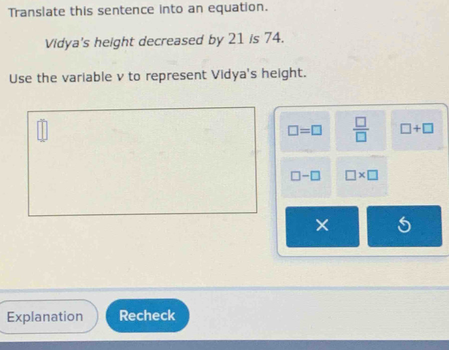 Translate this sentence into an equation.
Vidya's height decreased by 21 is 74.
Use the variable v to represent Vidya's height.
□°
□ =□  □ /□   □ +□
□ -□ □ * □
×
Explanation Recheck