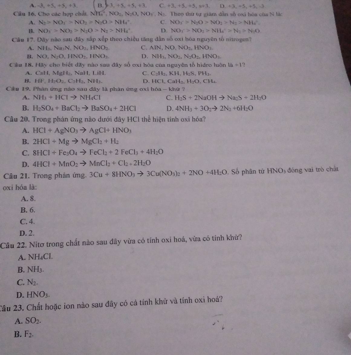 A. -3, +5, +5, +3. B. 3,+5,+5,+3, C. +3,+5,+5,s+3. D +3,+5,+5,-3,
Cầu 16. Cho các hợp chất. NH_4^(4,NO_2),N_2O,NO_3^(-,N_2). Theo thứ tự giám dẫn số oxi hóa của N là:
A. N_2>NO_1>NO_2>N_2O>NH_4^(+ C. NO_3^->N_2)O>NO_2>N_2>NH_4^(+.
B. NO_3)>NO_2>N_2O>N_2>NH_4^(+ D. NO_3^->NO_2)>NH_4^(+>N_2)>N_2O.
Câu 17. Dây nào sau đây sắp xếp theo chiều tăng dẫn số oxi hóa nguyên tố nitrogen?
A. NH_3.Na_3N,NO_2,HNO_2. C. AIN,NO,NO_2,HNO_3.
B. NO,N_2O,HNO_2,HNO_3. D. NH_3,NO_2,N_2O_2,HNO_3.
Câu 18. Hãy cho biết dãy nào sau đây số oxi hóa của nguyên tố hidro luôn 1a+1 ?
A. CsH, N AgH_2 , NaH. LiH. C. C_2H_2,KH,H_2S,PH_3.
B. HF_aH_2O_2,C_2H_2,NH_3. D. HCl,CaH_2,H_2O,CH_4.
Cầu 19. Phân ứng nào sau đây là phân ứng oxi hóa - khứ ?
A. NH_3+HClto NH_4Cl C. H_2S+2NaOHto Na_2S+2H_2O
B. H_2SO_4+BaCl_2to BaSO_4+2HCl D. 4NH_3+3O_2to 2N_2+6H_2O
Câu 20. Trong phản ứng nào dưới đây HCl thể hiện tính oxi hóa?
A. HCl+AgNO_3to AgCl+HNO_3
B. 2HCl+Mgto MgCl_2+H_2
C. 8HCl+Fe_3O_4to FeCl_2+2FeCl_3+4H_2O
D. 4HCl+MnO_2to MnCl_2+Cl_2+2H_2O
Câu 21. Trong phản ứng. 3Cu+8HNO_3to 3Cu(NO_3)_2+2NO+4H_2O. Số phân tử HNO3 đóng vai trò chất
oxi hóa là:
A. 8.
B. 6.
C. 4.
D. 2.
Câu 22. Nitơ trong chất nào sau đây vừa có tính oxi hoá, vừa có tính khử?
A. NH_4Cl.
B. NH_3.
C. N_2.
D. HNO_3.
Câu 23. Chất hoặc ion nào sau đây có cả tính khử và tính oxi hoá?
A. SO_2.
B. F_2.