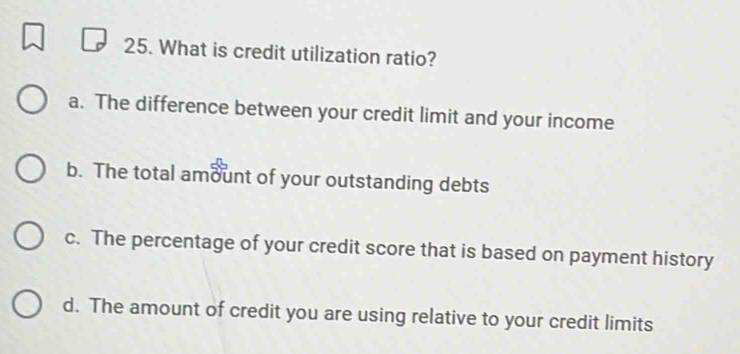 What is credit utilization ratio?
a. The difference between your credit limit and your income
b. The total amount of your outstanding debts
c. The percentage of your credit score that is based on payment history
d. The amount of credit you are using relative to your credit limits