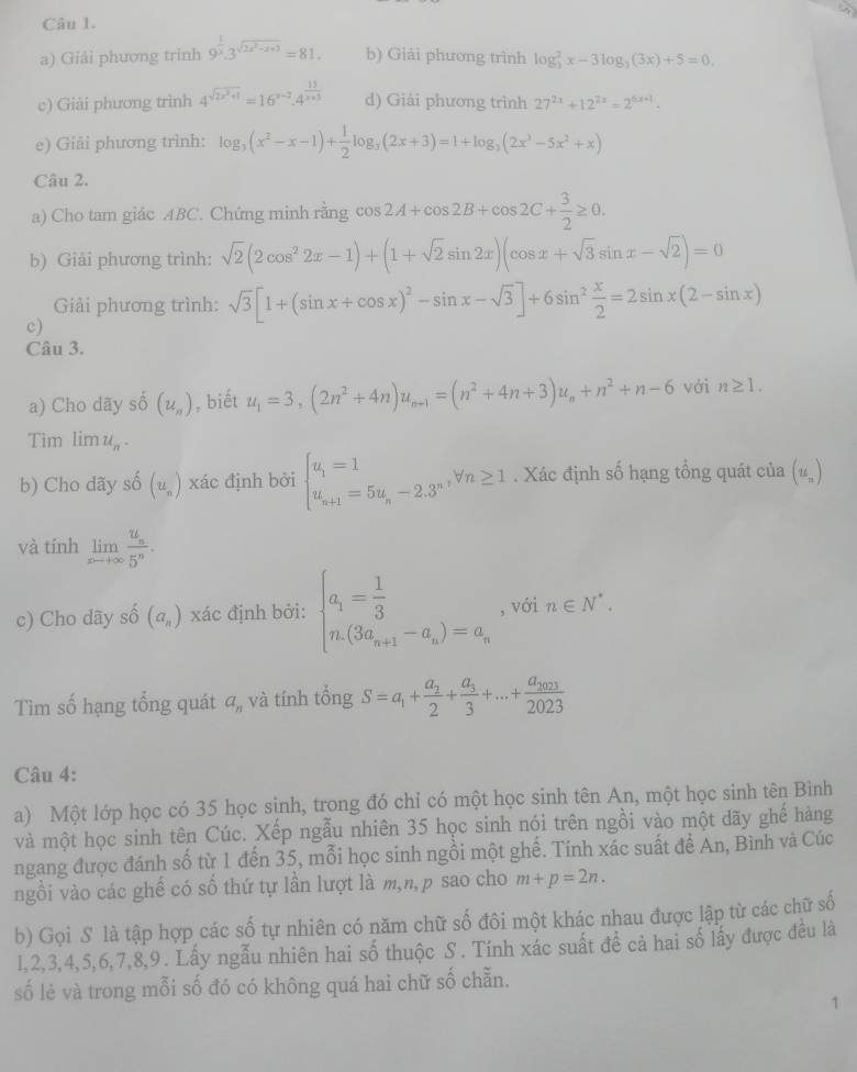 Giải phương trinh 9^(frac 1)x.3^(sqrt(2x^2)-x+3)=81. b) Giải phương trình log _2^(2x-3log _2)(3x)+5=0.
c) Giải phương trình 4^(sqrt(2x^2)+1)=16^(x-2).4^(frac 13)x+3 d) Giải phương trình 27^(2x)+12^(2x)=2^(6x+1).
e) Giải phương trình: log _3(x^2-x-1)+ 1/2 log _3(2x+3)=1+log _3(2x^3-5x^2+x)
Câu 2.
a) Cho tam giác ABC. Chứng minh rằng cos 2A+cos 2B+cos 2C+ 3/2 ≥ 0
b) Giải phương trình: sqrt(2)(2cos^22x-1)+(1+sqrt(2)sin 2x)(cos x+sqrt(3)sin x-sqrt(2))=0
Giải phương trình: sqrt(3)[1+(sin x+cos x)^2-sin x-sqrt(3)]+6sin^2 x/2 =2sin x(2-sin x)
c)
Câu 3.
a) Cho dãy số (u_n) , biết u_1=3,(2n^2+4n)u_n-1=(n^2+4n+3)u_n+n^2+n-6 với n≥ 1.
Tim lim u_n.
b) Cho dãy số (u_n) xác định bởi beginarrayl u_1=1 u_n+1=5u_n-2.3^nendarray. forall n≥ 1. Xác định số hạng tổng quát của (u_n)
và tính limlimits _xto +∈fty frac u_n5^n.
c) Cho dãy shat 0(a_n) xác định bởi: beginarrayl a_1= 1/3  n.(3a_n+1-a_n)=a_nendarray. , với n∈ N^*.
Tìm số hạng tổng quát a_n và tính tổng S=a_1+frac a_22+frac a_33+...+frac a_20232023
Câu 4:
a) Một lớp học có 35 học sinh, trong đó chỉ có một học sinh tên An, một học sinh tên Bình
và một học sinh tên Cúc. Xếp ngẫu nhiên 35 học sinh nói trên ngồi vào một dãy ghế hàng
ngang được đánh số từ 1 đến 35, mỗi học sinh ngồi một ghế. Tính xác suất để An, Bình và Cúc
ngồi vào các ghế có số thứ tự lần lượt là m,n,p sao cho m+p=2n.
b) Gọi S là tập hợp các số tự nhiên có năm chữ số đôi một khác nhau được lập từ các chữ số
1,2,3,4,5,6,7,8,9. Lấy ngẫu nhiên hai số thuộc S . Tính xác suất đề cả hai số lấy được đều là
số lẻ và trong mỗi số đó có không quá hai chữ số chẵn.
1