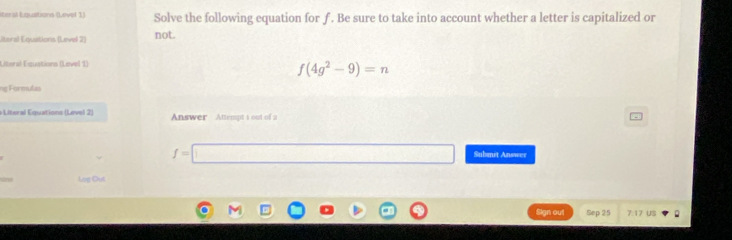 Iteral Lquations (Lovel 1) Solve the following equation for ƒ . Be sure to take into account whether a letter is capitalized or 
lteral Equations (Level 2) not. 
Literal Equations (Level 1)
f(4g^2-9)=n
ng Formulas 
Literal Equations (Level 2) Answer Attempt 1 out of 2
f=□ Submit Answer 
Leg Out 
Sign out Sep 25 7.17 US