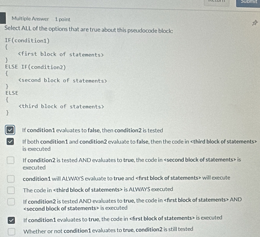 submit
Multiple Answer 1 point
Select ALL of the options that are true about this pseudocode block:
IF(condition1)



ELSE IF(condition2)



ELSE



If condition1 evaluates to false, then condition2 is tested
If both condition1 and condition2 evaluate to false, then the code in
is executed
If condition2 is tested AND evaluates to true, the code in is
executed
condition1 will ALWAYS evaluate to true and will execute
The code in is ALWAYS executed
If condition2 is tested AND evaluates to true, the code in AND
is executed
If condition1 evaluates to true, the code in is executed
Whether or not condition1 evaluates to true, condition2 is still tested