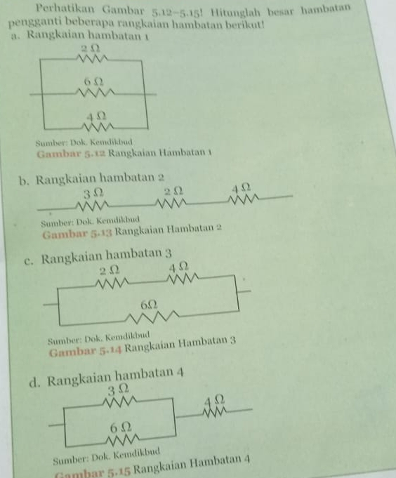 Perhatikan Gambar 5.12-5.15! Hitunglah besar hambatan 
pengganti beberapa rangkaian hambatan berikut! 
a. Rangkaian hambatan 1
Sumber: Dok. Kemdikbud 
Gambar 5.12 Rangkaian Hámbatan 1
b. Rangkaian hambatan 2
3Ω 2 Ω 4 Ω
Sumber: Dok. Kemdikbud 
Gambar 5.13 Rangkaian Hambatan 2
c. Rangkaian hambatan 3
Sumber: Dok. Kemdikbud 
Gambar 5.14 Rangkaian Hambatan 3
d. Rangkaian hambatan 4
Sumber: Dok. Kem 
Gambar 5 - 15 Rangkaian Hambatan 4