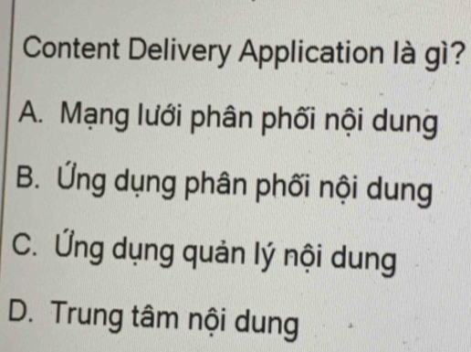 Content Delivery Application là gì?
A. Mạng lưới phân phối nội dung
B. Ứng dụng phân phối nội dung
C. Ứng dụng quản lý nội dung
D. Trung tâm nội dung