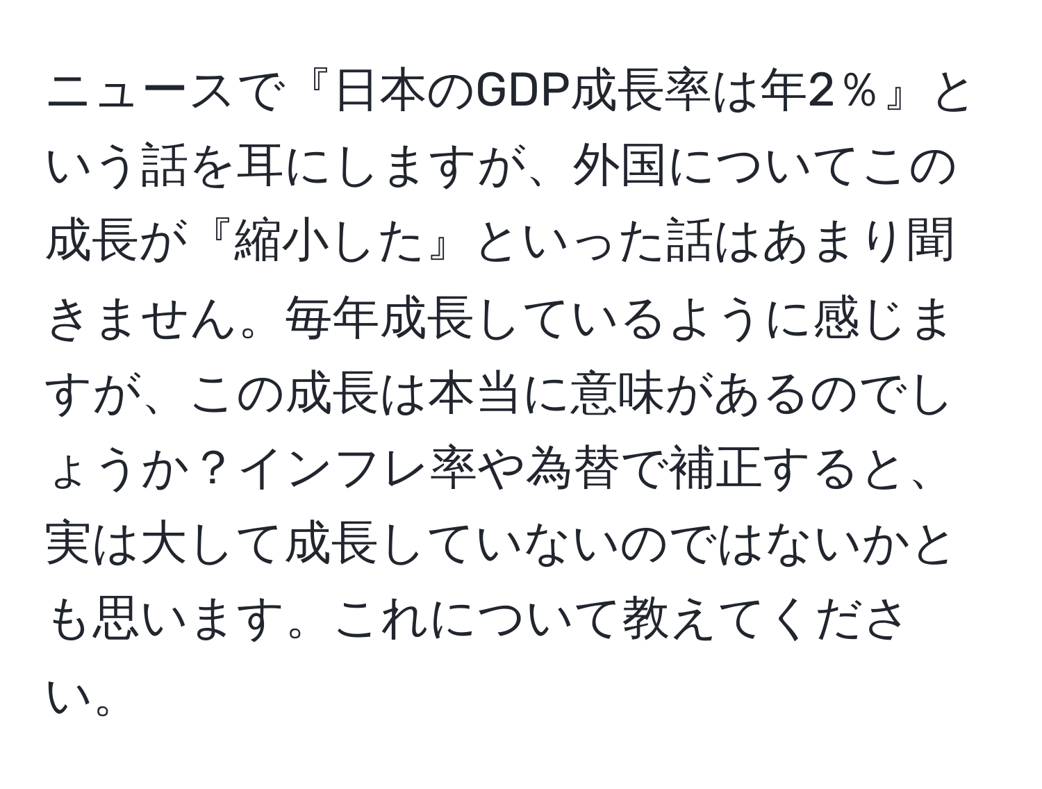 ニュースで『日本のGDP成長率は年2％』という話を耳にしますが、外国についてこの成長が『縮小した』といった話はあまり聞きません。毎年成長しているように感じますが、この成長は本当に意味があるのでしょうか？インフレ率や為替で補正すると、実は大して成長していないのではないかとも思います。これについて教えてください。