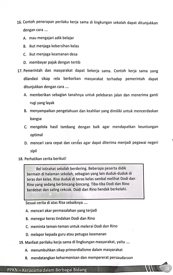 Contoh penerapan perilaku kerja sama di lingkungan sekolah dapat ditunjukkan
dengan cara ....
A. mau mengajari adik belajar
B. ikut menjaga kebersihan kelas
C. ikut menjaga keamanan desa
D. membayar pajak dengan tertib
17. Pemerintah dan masyarakat dapat bekerja sama. Contoh kerja sama yang
dilandasi sikap rela berkorban masyarakat terhadap pemerintah dapat
ditunjukkan dengan cara ....
A. memberikan sebagian tanahnya untuk pelebaran jalan dan menerima ganti
rugi yang layak
B. menyampaikan pengetahuan dan keahlian yang dimiliki untuk mencerdaskan
bangsa
C. mengelola hasil tambang dengan baik agar mendapatkan keuntungan
optimal
D. mencari cara cepat dan cerdas agar dapat diterima menjadi pegawai negeri
sipil
18. Perhatikan cerita berikut!
Bel istirahat sekolah berdering. Beberapa peserta didik
bermain di halaman sekolah, sebagian yang lain duduk-duduk di
teras dan kelas. Risa duduk di teras kelas sambal melihat Dodi dan
Rino yang sedang berbincang-bincang. Tiba-tiba Dodi dan Rino
berdebat dan saling cekcok. Dodi dan Rino hendak berkelahi.
Sesuai cerita di atas Risa sebaiknya ....
A. mencari akar permasalahan yang terjadi
B. menegur keras tindakan Dodi dan Rino
C. meminta teman-teman untuk melerai Dodi dan Rino
D. melapor kepada guru atau petugas keamanan
19. Manfaat perilaku kerja sama di lingkungan masyarakat, yaitu ....
A. menumbuhkan sikap primordialisme dalam masyarakat
B. mendatangkan keharmonisan dan mempererat persaudaraan
PPKN - Kerjasama dalam Berbagai Bidang
38