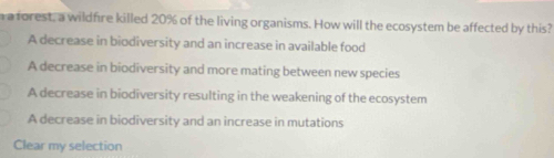 a a forest, a wildfire killed 20% of the living organisms. How will the ecosystem be affected by this?
A decrease in biodiversity and an increase in available food
A decrease in biodiversity and more mating between new species
A decrease in biodiversity resulting in the weakening of the ecosystem
A decrease in biodiversity and an increase in mutations
Clear my selection