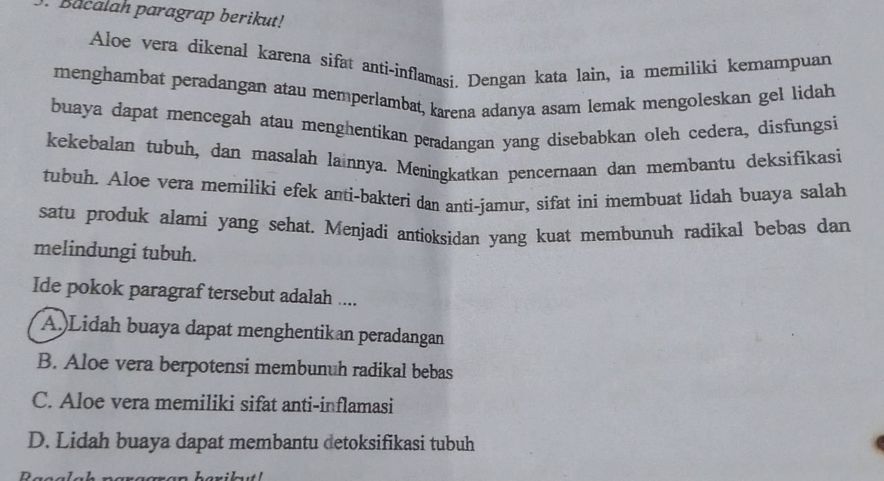 Bacalah paragrap berikut!
Aloe vera dikenal karena sifat anti-inflamasi. Dengan kata lain, ia memiliki kemampuan
menghambat peradangan atau memperlambat, karena adanya asam lemak mengoleskan gel lidah
buaya dapat mencegah atau menghentikan peradangan yang disebabkan oleh cedera, disfungsi
kekebalan tubuh, dan masalah lainnya. Meningkatkan pencernaan dan membantu deksifikasi
tubuh. Aloe vera memiliki efek anti-bakteri dan anti-jamur, sifat ini membuat lidah buaya salah
satu produk alami yang sehat. Menjadi antioksidan yang kuat membunuh radikal bebas dan
melindungi tubuh.
Ide pokok paragraf tersebut adalah ....
A.)Lidah buaya dapat menghentikan peradangan
B. Aloe vera berpotensi membunuh radikal bebas
C. Aloe vera memiliki sifat anti-inflamasi
D. Lidah buaya dapat membantu detoksifikasi tubuh