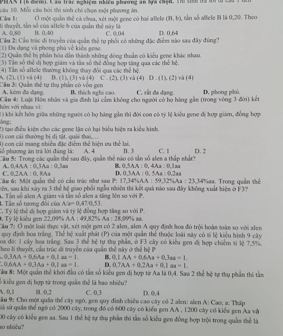 PHAN T (6 điểm). Cầu trác nghiệm nhiều phương ăn lựa chọn. Thí sinh tra lới từ cầu 1 đến
câu 10. Mỗi câu hỏi thí sinh chỉ chọn một phương án.
Câu 1: Ở một quần thể cả chua, xét một gene có hai allele (B,b) , tần số allele B là 0,20. Theo
lí thuyết, tần số của allele b của quần thể này là
A. 0,80 B. 0,40 C. 0,04 D. 0,64
Cầu 2: Cầu trúc di truyền của quần thể tự phối có những đặc điểm nào sau đây đúng?
(1) Đa dạng và phong phú về kiều gene.
(2) Quần thể bị phân hóa dần thành những dòng thuần có kiểu gene khác nhau.
(3) Tần số thể dị hợp giảm và tần số thể đồng hợp tăng qua các thế hệ.
(4) Tần số allele thường không thay đổi qua các thế hệ.
A. (2), (1) và (4) B. (1), (3) và (4) C . (2), (3) và (4) D . (1), (2) và (4)
Câu 3: Quần thể tự thụ phần có vốn gen
A. kém đa dạng. B. thích nghi cao. C. rất đa dạng. D. phong phú.
Câu 4: Luật Hồn nhân và gia đình lại cấm không cho người có họ hàng gần (trong vòng 3 đời) kết
hôn với nhau vì:
1) khi kết hôn giữa những người có họ hàng gần thì đời con có tỷ lệ kiểu gene dị hợp giảm, đồng hợp
ăng;
2) tạo điều kiện cho các gene lặn có hại biểu hiện ra kiểu hình.
3) con cái thường bị dị tật. quái thai,.
4) con cái mang nhiều đặc điểm thể hiện ưu thế lai.
Số phương án trả lời đúng là: A. 4 B. 3 C. 1 D. 2
Câu 5: Trong các quần thể sau đây, quần thể nào có tần số alen a thấp nhất?
A. 0,4AA : 0,3Aa : 0,3aa B. 0,5AA : 0, 4Aa : 0,1aa
C. 0,2AA : 0, 8Aa D. 0,3AA : 0, 5Aa : 0,2aa
Câu 6: Một quần thể có cấu trúc như sau P: 17,34%AA : 59,32%Aa : 23,34%aa. Trong quần thể
rên, sau khi xảy ra 3 thế hệ giao phối ngẫu nhiên thì kết quả nào sau đây không xuất hiện ở F3?
A. Tần số alen A giảm và tần số alen a tăng lên so với P.
3. Tần số tương đối của A/a=0,47/0,53.
C. Tỷ lệ thể dị hợp giảm và tỷ lệ đồng hợp tăng so với P.
0. Tỷ lệ kiểu gen 22,09% AA : 49,82% Aa : 28,09% aa.
Câu 7: Ở một loài thực vật, xét một gen có 2 alen, alen A quy định hoa đỏ trội hoàn toàn so với alen
quy định hoa trắng. Thể hệ xuất phát (P) của một quần thể thuộc loài này có tỉ lệ kiểu hình 9 cây
oa đỏ: 1 cây hoa trắng. Sau 3 thế hệ tự thụ phần, ở F3 cây có kiểu gen dị hợp chiếm tỉ lệ 7,5%.
Theo lí thuyết, cấu trúc di truyền của quần thể này ở thế hệ P
0,3AA+0,6Aa+0,1aa=1. B. 0,1AA+0,6Aa+0,3aa=1.
0,6AA+0,3Aa+0,1aa=1. D. 0,7AA+0,2Aa+0,1aa=1.
Câu 8: Một quần thể khởi đầu có tần số kiểu gen dị hợp tử Aa là 0,4. Sau 2 thế hệ tự thụ phần thì tần
ỗ kiểu gen dị hợp tử trong quần thể là bao nhiêu?
A. 0,1 B. 0,2 C. 0,3 D. 0,4
*ầu 9: Cho một quần thể cây ngô, gen quy đinh chiều cao cây có 2 alen: alen A: Cao; a: Thấp
siả sử quần thể ngô có 2000 cây, trong đó có 600 cây có kiểu gen AA , 1200 cây có kiểu gen Aa và
00 cây có kiểu gen aa. Sau 1 thế hệ tự thụ phần thì tần số kiểu gen đồng hợp trội trong quần thể là
ao nhiêu?