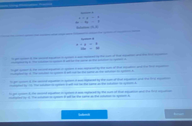 aint Utng Biminatioe Prane
Sigstonn A
x-y=5
4x-6y=2
Salation (5,2)
sogo eere falwed ta atóua te apon al espatio tat
System 8
x+y=8
10x=50
Tl ger sstem i, the secont equation in syster A was replaned by the sum of that eqpuatoon and the first expution
mulcpied by 6. The stlution to systemn B wtl be the same as the solution to systent A
to get syster B, the second equation in systen A was replaned by the surs of that eqquation, and the first exquation
multiplied by 4 The solution to system B will not be the same as the solution to system A.
Ts get system B, the sesond equation in system A was replaced by the sum of that equation and the first exquation
multiplied by 10. The solution to system B will not be the same as the solution to-system A.
To get syster 8 the sexond equation in systemn A was replaced by the sum of that equation and the first eqquation
multipled by 4. The solution to system B will be the same as the solution to system A.
Submit Reset