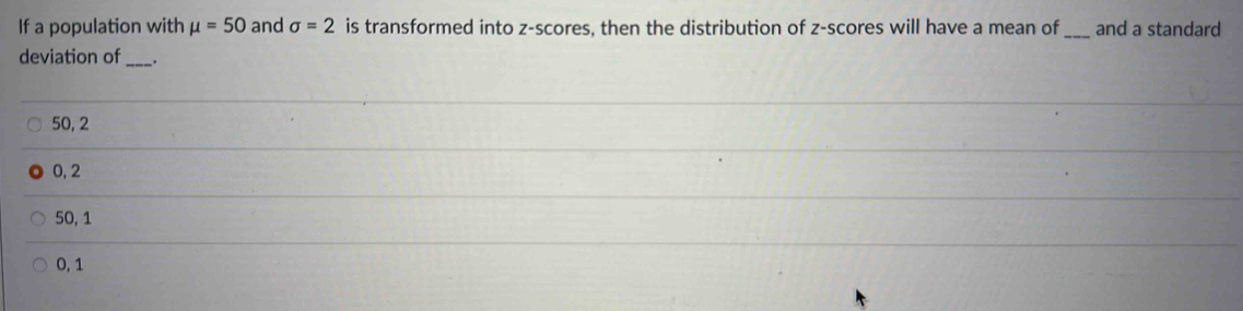 If a population with mu =50 and sigma =2 is transformed into z-scores, then the distribution of z-scores will have a mean of _and a standard
deviation of_ _.
50, 2
0, 2
50, 1
0, 1