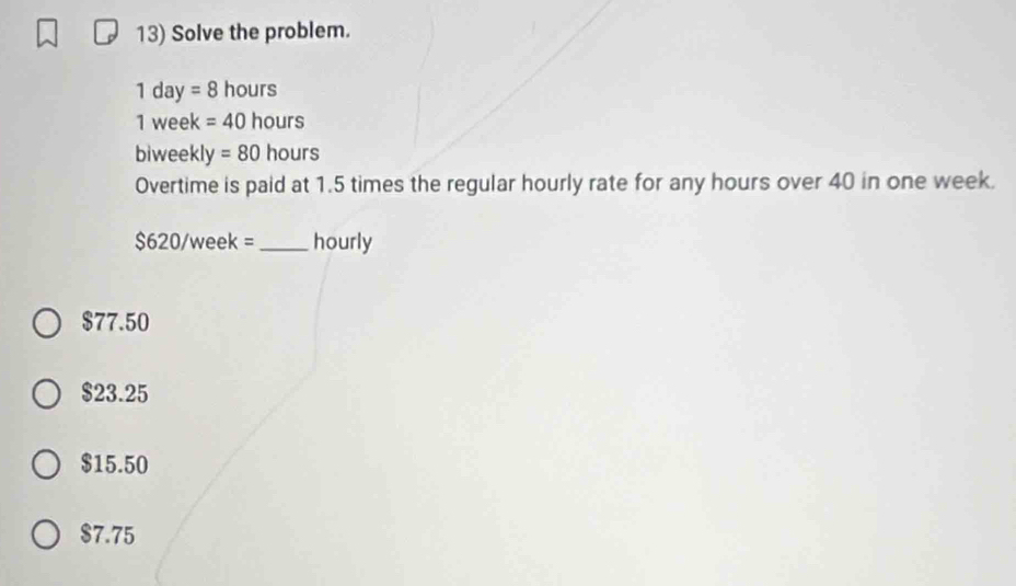 Solve the problem.
1 day =8 hours
1 week =40 hours
biweekl v =80 hours
Overtime is paid at 1.5 times the regular hourly rate for any hours over 40 in one week.
$620/week = _ hourly
$77.50
$23.25
$15.50
$7.75