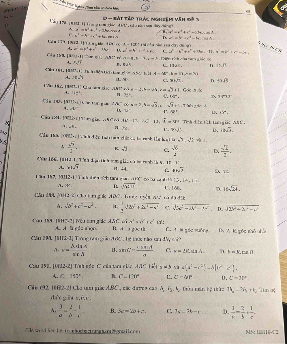 frac 2^(-
V: Trần Quốc Nghĩa (Sư tâm và biên tập)
[0H2-1] Cho
69
A. 8 .
D - BÀI TậP TRÁC NGHIệM VẤN Đề 3
Câu 178. [0H2-1] Trong tam giác ABC , câu nào sau đây đúng?
A. a^2)=b^2+c^2+2bc.cos A.
B. a^2=b^2+c^2-2bc.cos A.
C. a^2=b^2+c^2+bc.cos A.
D. a^2=b^2+c^2-bccos A.
Câu 179. [0H2-1] Tam giác ABC có A=120° thì câu nào sau đây đúng?
h học 10 CB
A. a^2=b^2+c^2-3bc. B. a^2=b^2+c^2+bc. C. a^2=b^2+c^2+3bc. D. a^2=b^2+c^2-bc.
Câu 180. [0H2-1] Tam giác ABC có a=8,b=7,c=5. Diện tích của tam giác là:
A. 5sqrt(3)
B. 8sqrt(3). C. 10sqrt(3). D. 12sqrt(3).
Câu 181. [0H2-1] Tính diện tích tam giác ABC biết A=60°,b=10,c=20.
A. 50sqrt(3). B. 50.
C. 50sqrt(2). D. 50sqrt(5).
Câu 182. [0H2-1] Cho tam giác ABC có a=2,b=sqrt(6),c=sqrt(3)+1. Góc B là:
A. 115°.
B. 75°. C. 60°. D. 53°32'.
Câu 183. [0H2-1] Cho tam giác ABC có a=2,b=sqrt(6),c=sqrt(3)+1. Tính góc A .
A. 30°.
B. 45°. C. 68°. D. 75°.
Câu 184. [0H2-1] Tam giác ABC có AB=12,AC=13,widehat A=30°. Tính diện tích tam giác ABC .
B. A. 39 . B. 78 . C. 39sqrt(3). D. 78sqrt(3).
sao
Câu 185. [0H2-1] Tính diện tích tam giác có ba cạnh lần lượt là sqrt(3),sqrt(2) và 1.
6
A.  sqrt(3)/2 .
B. sqrt(3).
a
C.  sqrt(6)/2 .  sqrt(2)/2 .
D.
Câu 186. [0H2-1] Tính diện tích tam giác có ba cạnh là 9, 10, 11.
A. 50sqrt(3). B. 44. C. 30sqrt(2). D. 42.
Câu 187. [0H2-1] Tính diện tích tam giác ABC có ba cạnh là 13, 14, 15.
A. 84. B. sqrt(6411). C. 168. D. 16sqrt(24).
Câu 188. [0H2-2] Cho tam giác ABC . Trung tuyến AM có độ dài:
A. sqrt(b^2+c^2-a^2). B.  1/2 sqrt(2b^2+2c^2-a^2) . C. sqrt(3a^2-2b^2-2c^2) D. sqrt(2b^2+2c^2-a^2).
Câu 189. [0H2-2] Nếu tam giác ABC có a^2 thì:
A. A là góc nhọn. B. A là góc tù. C. A là góc vuông. D. A là góc nhỏ nhất.
Câu 190. [0H2-2] Trong tam giác ABC , hệ thức nào sau đây sai?
A. a= (b.sin A)/sin B . B. sin C= (c.sin A)/a . C. a=2R.sin A. D. b=R.tan B.
Câu 191. [0H2-2] Tính góc C của tam giác ABC biết a!= b và a(a^2-c^2)=b(b^2-c^2).
A. C=150°. B. C=120°. C. C=60°. D. C=30°.
Câu 192. [0H2-2] Cho tam giác ABC , các đường cao h_a,h_b,h_c thỏa mãn hệ thức 3h_a=2h_b+h Tìm hệ
thức giữa a,b,c.
A.  3/a = 2/b - 1/c . B. 3a=2b+c. C. 3a=2b-c. D.  3/a = 2/b + 1/c .
File word liên hệ: toanhocbactrungnam@gmail.com MS: HH10-C2