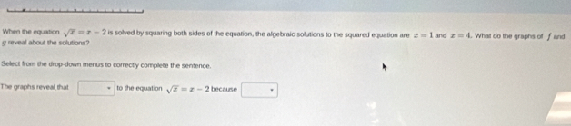 When the equation sqrt(x)=x-2 is solved by squaring both sides of the equation, the algebraic solutions to the squared equation are x=1
g reveal about the solutions? and x=4. What do the graphs of f and 
Select from the drop-down menus to correctly complete the sentence. 
The graphs reveall that to the equation sqrt(x)=x-2 because