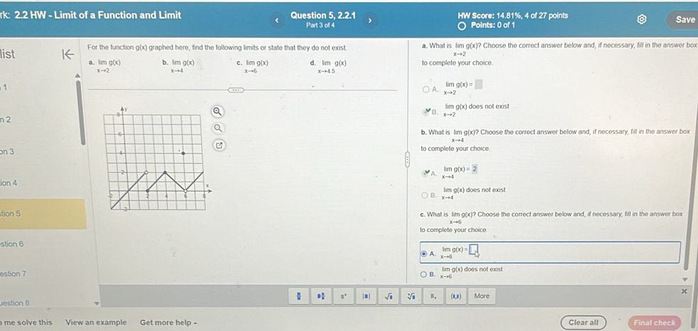 rk: 2.2 HW - Limit of a Function and Limit Question 5, 2.2.1 HW Score: 14.81%, 4 of 27 points Save
Part 3 of 4 Points: 0 of 1
list For the function g(x) graphed here, find the following limits or state that they do not exist a. What is lim g(x)? Choose the correct answer below and, if necessary, fill in the answer box
xto 2
a. limg(x) b. limg(x) c. limlimits _xto 6g(x) limlimits _xto 4.5g(x) to complete your choice
x-+2 xto 4
1
A. limlimits _xto 2g(x)=□
does not exist
B. limlimits _xto 2g(x)
n 2
b. What is lim g(x)? Choose the correct answer below and, if necessary, fill in the answer box
xto 4
on 3 to complete your choice.
A. limlimits _xto 4g(x)=2
ion 4
B. limlimits _xto 4g(x) does not exist
tion 5 e. What is hmg(x)? Choose the correct answer below and, if necessary, fill in the answer box
xto 5
to complete your choice
stion 6
A. limlimits _xto 6g(x)=[ L
estion 7 lim g(x) does not exist
B. xto 6
 |.| sqrt(3) B. (1,1) More
x
- 
estion 8
o me solve this View an example Get more help - Clear all Final check