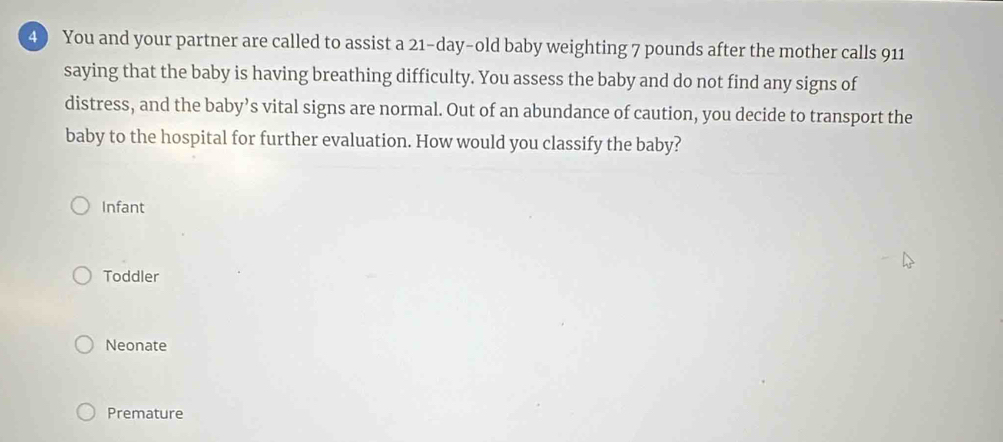 4 ) You and your partner are called to assist a 21-day-old baby weighting 7 pounds after the mother calls 911
saying that the baby is having breathing difficulty. You assess the baby and do not find any signs of
distress, and the baby’s vital signs are normal. Out of an abundance of caution, you decide to transport the
baby to the hospital for further evaluation. How would you classify the baby?
Infant
Toddler
Neonate
Premature