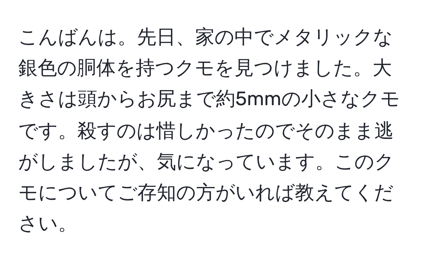 こんばんは。先日、家の中でメタリックな銀色の胴体を持つクモを見つけました。大きさは頭からお尻まで約5mmの小さなクモです。殺すのは惜しかったのでそのまま逃がしましたが、気になっています。このクモについてご存知の方がいれば教えてください。