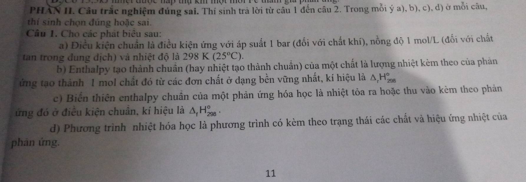 mộr đuợc nàp thụ km một môr re tam g 
PHAN II. Câu trắc nghiệm đúng sai. Thí sinh tra lời từ câu 1 đến câu 2. Trong mỗi ý a), b), c), d) ở mỗi câu, 
thí sinh chọn đúng hoặc sai. 
Câu 1. Cho các phát biêu sau: 
a) Điều kiện chuẩn là điều kiện ứng với áp suất 1 bar (đối với chất khí), nồng độ 1 mol/L (đối với chất 
tan trong dung dịch) và nhiệt độ là 298K(25°C). 
b) Enthalpy tạo thành chuần (hay nhiệt tạo thành chuẩn) của một chất là lượng nhiệt kèm theo của phản 
ứng tạo thành 1 mol chất đó từ các đơn chất ở dạng bền vững nhất, kí hiệu là △ _rH_(298)°
c) Biến thiên enthalpy chuẩn của một phản ứng hóa học là nhiệt tỏa ra hoặc thu vào kèm theo phản 
ứng đó ở điều kiện chuân, kí hiệu là △ _fH_(298)°. 
d) Phương trình nhiệt hóa học là phương trình có kèm theo trạng thái các chất và hiệu ứng nhiệt của 
phản ứng. 
11